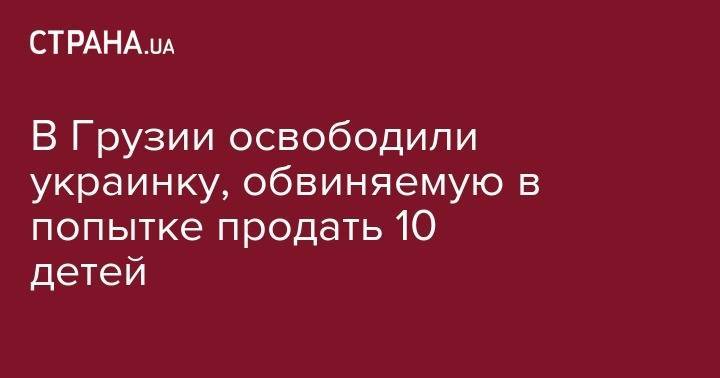 В Грузии освободили украинку, обвиняемую в попытке продать 10 детей - strana.ua - Москва - Россия - Украина - Киев - Грузия - Апсны - Тбилиси - Зугдиди