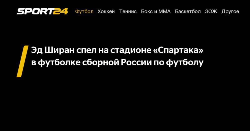 Эд Ширан - Эд&nbsp;Ширан спел на&nbsp;стадионе «Спартака» в&nbsp;футболке сборной России по&nbsp;футболу - sport24.ru - Москва - Австрия - Россия - Англия - Италия - Румыния - Испания - Мадрид - г. Бухарест