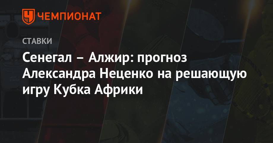 Александр Неценко - Сенегал – Алжир: прогноз Александра Неценко на решающую игру Кубка Африки - championat.com - Камерун - Алжир - Алжирская Народная Демократическая Республика - Сенегал