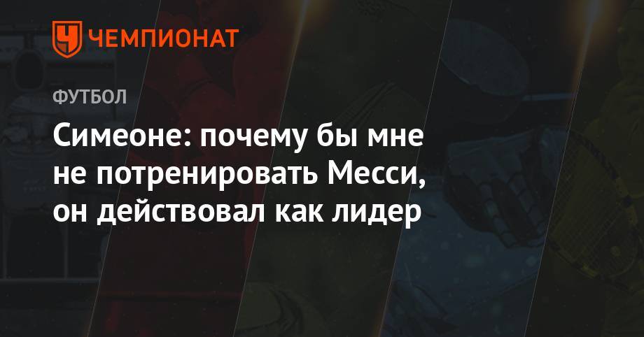 Серхио Агуэро - Диего Симеон - Симеоне: почему бы мне не потренировать Месси, он действовал как лидер - championat.com - Бразилия - Аргентина