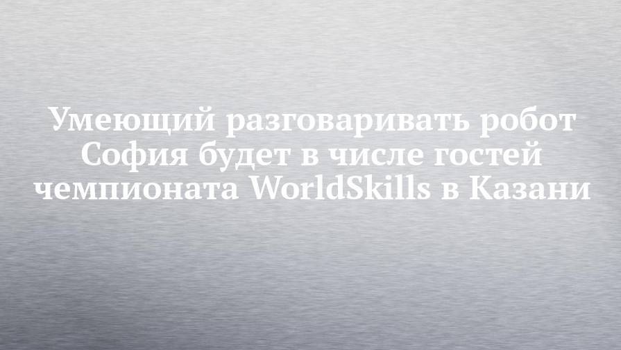 Александр Панайотов - Умеющий разговаривать робот София будет в числе гостей чемпионата WorldSkills в Казани - chelny-izvest.ru - Гонконг - респ. Татарстан - Казань - Саудовская Аравия - Kazan - Абу-Даби