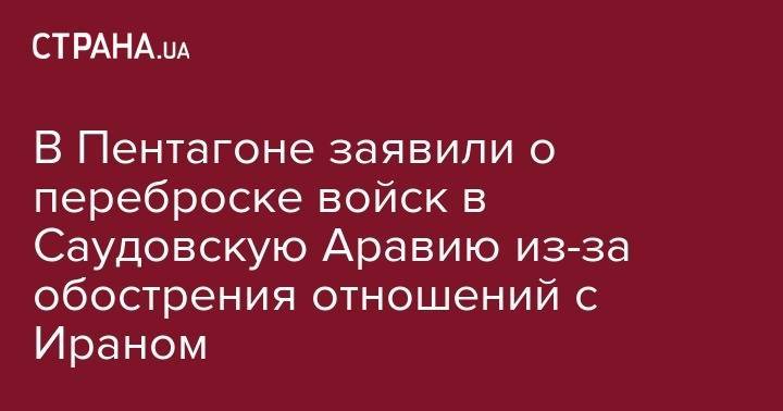 Азиз Аль-Сауд - В Пентагоне заявили о переброске войск в Саудовскую Аравию из-за обострения отношений с Ираном - strana.ua - США - Украина - Иран - Саудовская Аравия