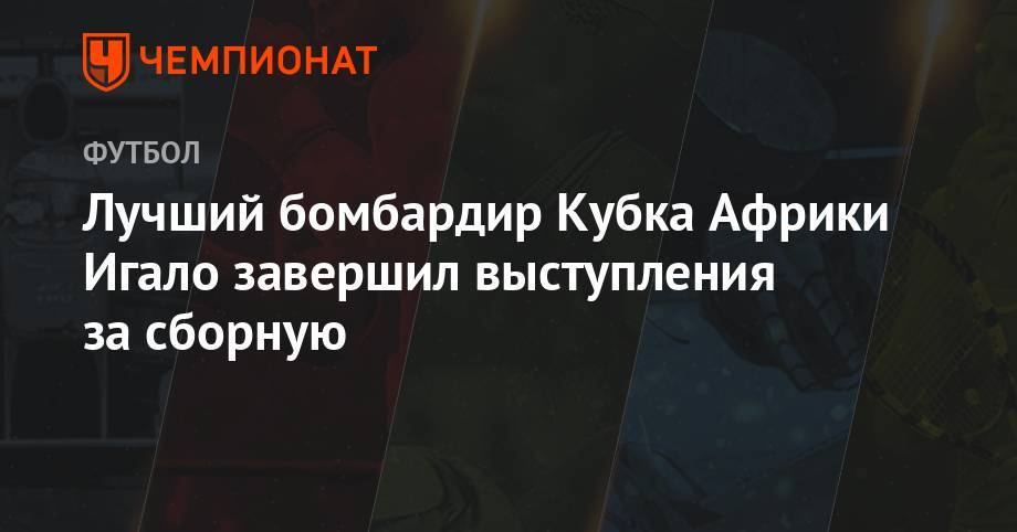 Лучший бомбардир Кубка Африки Игало завершил выступления за сборную - championat.com - Китай - Нигерия