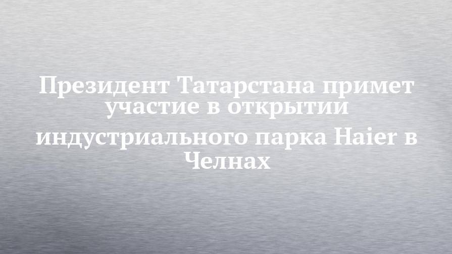 Рустам Минниханов - Президент Татарстана примет участие в открытии индустриального парка Haier в Челнах - chelny-izvest.ru - респ. Татарстан - Набережные Челны