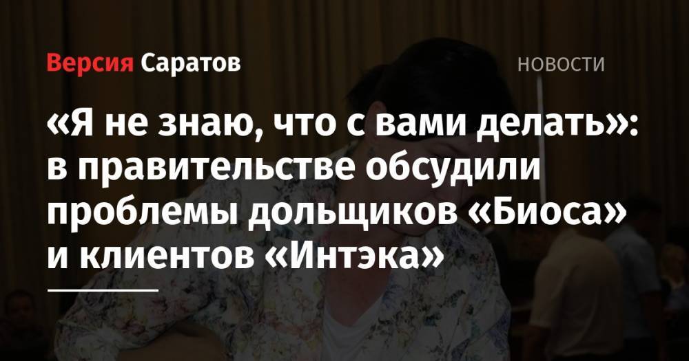 Валерий Радаев - «Я не знаю, что с вами делать»: в правительстве обсудили проблемы дольщиков «Биоса» и клиентов «Интэка» - nversia.ru - Россия - Саратовская обл.