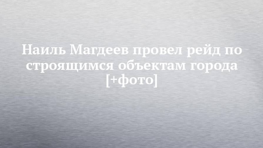 Наиль Магдеев - Наиль Магдеев провел рейд по строящимся объектам города [+фото] - chelny-izvest.ru - Набережные Челны