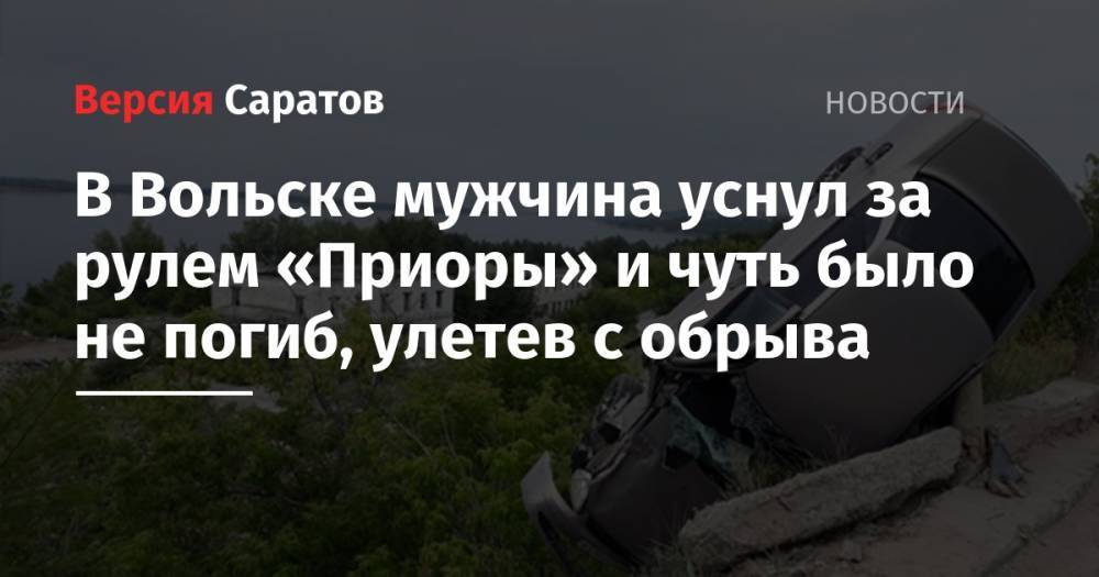 В Вольске мужчина уснул за рулем «Приоры» и чуть было не погиб, улетев с обрыва - nversia.ru - Саратовская обл. - Вольск
