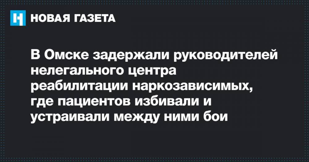 В Омске задержали руководителей нелегального центра реабилитации наркозависимых, где пациентов избивали и устраивали между ними бои - novayagazeta.ru - Омск - Омская обл.
