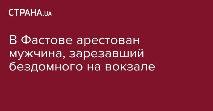 В Фастове арестован мужчина, зарезавший бездомного на вокзале - strana.ua - Украина - Киев - Киевская обл. - район Святошинский
