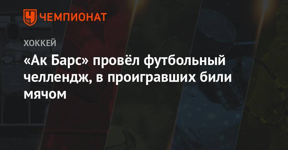 Артем Лукоянов - Даниса Зарипова - «Ак Барс» провёл футбольный челлендж, в проигравших били мячом - championat.com - Набережные Челны