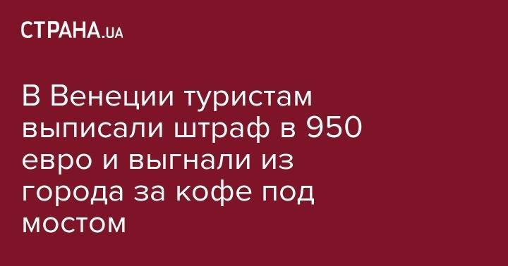В Венеции туристам выписали штраф в 950 евро и выгнали из города за кофе под мостом - strana.ua - Германия - Черногория