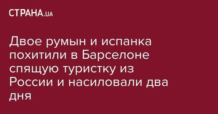 Двое румын и испанка похитили в Барселоне спящую туристку из России и насиловали два дня - strana.ua - Россия - Румыния - Испания