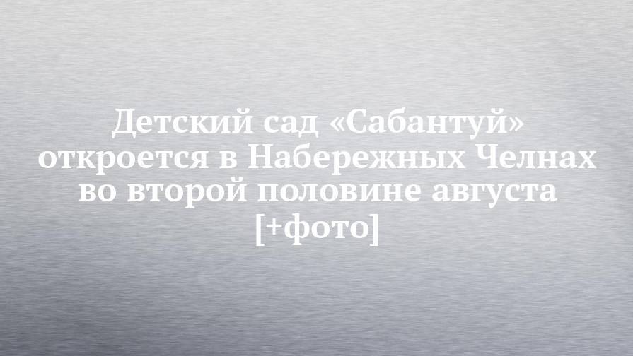 Наиль Магдеев - Детский сад «Сабантуй» откроется в Набережных Челнах во второй половине августа [+фото] - chelny-izvest.ru - Набережные Челны