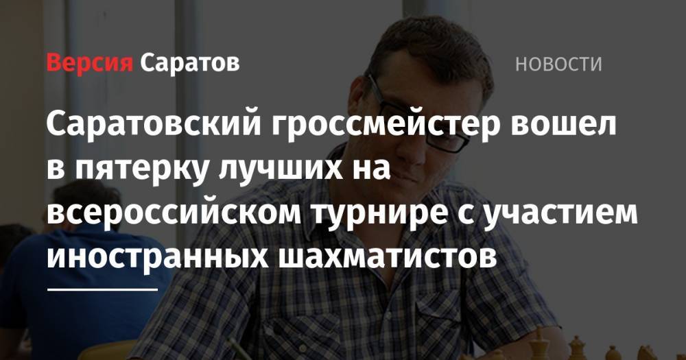 Александр Макаров - Саратовский гроссмейстер вошел в пятерку лучших на всероссийском турнире с участием иностранных шахматистов - nversia.ru - Россия - Казахстан - Белоруссия - Саратовская обл. - Саратов - Киргизия - Самара