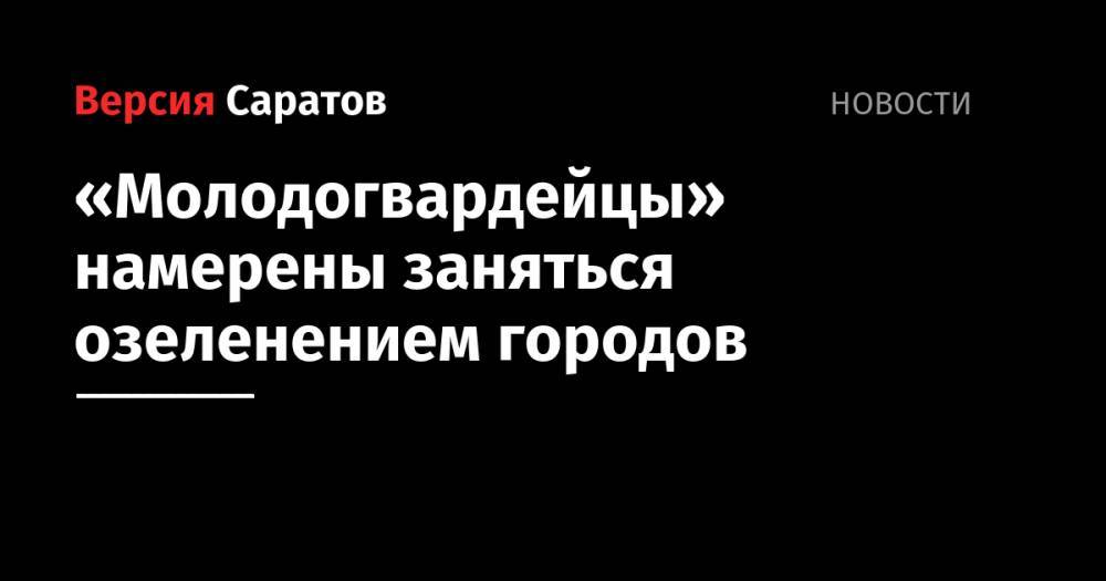 «Молодогвардейцы» намерены заняться озеленением городов - nversia.ru - Саратовская обл. - Саратов
