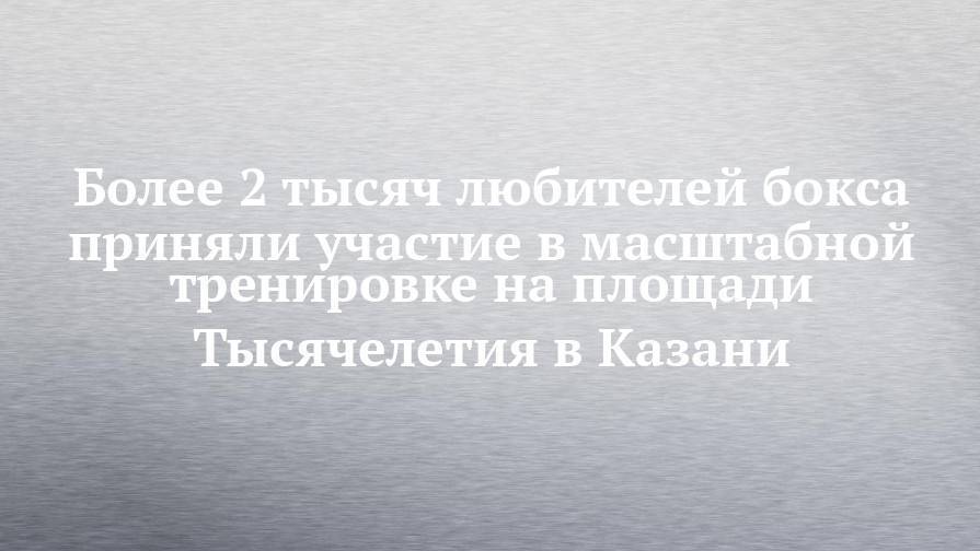 Сергей Игнатьев - Более 2 тысяч любителей бокса приняли участие в масштабной тренировке на площади Тысячелетия в Казани - chelny-izvest.ru - Москва - Россия - респ. Татарстан - Казань