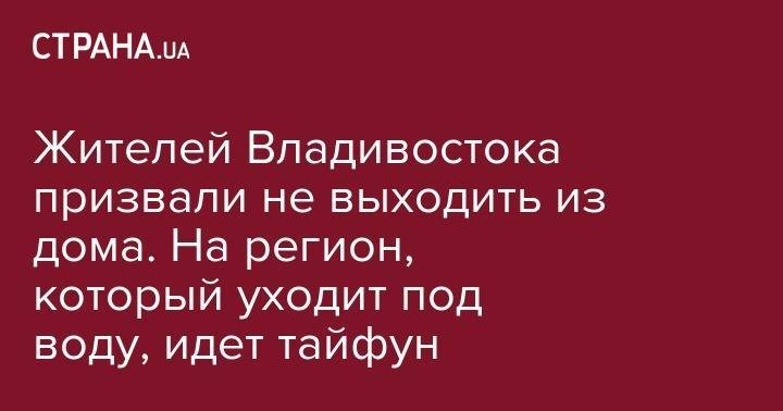 Жителей Владивостока призвали не выходить из дома. На регион, который уходит под воду, идет тайфун - strana.ua - Россия - Иркутская обл. - Амурская обл. - Приморье край - Владивосток