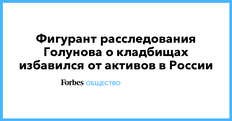 Иван Голунов - Фигурант расследования Голунова о кладбищах избавился от активов в России - forbes.ru