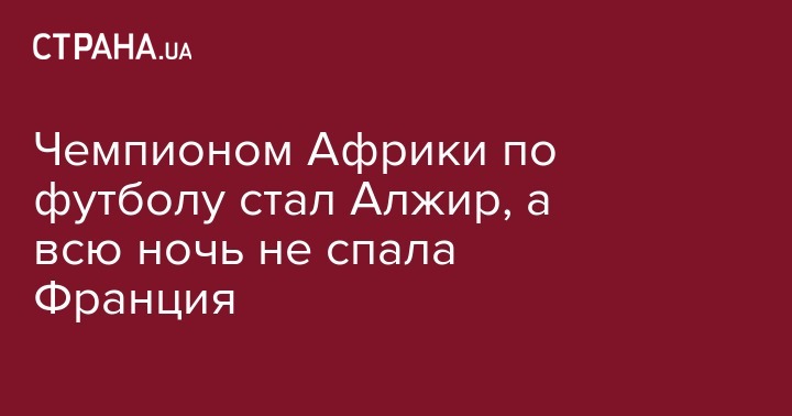 Чемпионом Африки по футболу стал Алжир, а всю ночь не спала Франция - strana.ua - Украина - Франция - Париж - Каир - Алжир - Алжирская Народная Демократическая Республика - Нигерия - Кот Дивуар - Сенегал