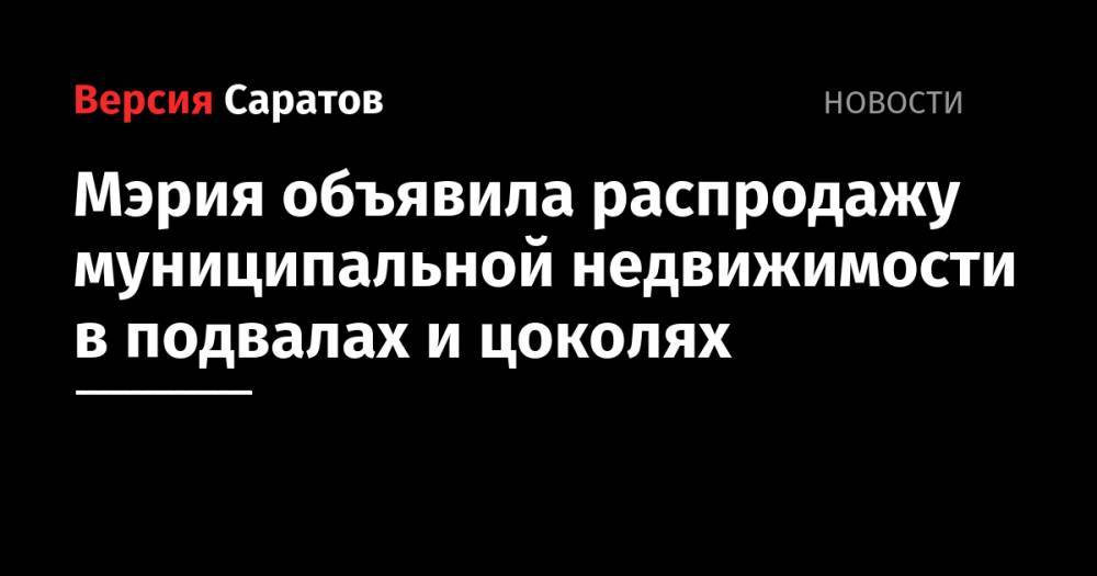 Мэрия объявила распродажу муниципальной недвижимости в подвалах и цоколях - nversia.ru - Саратов - Саратова