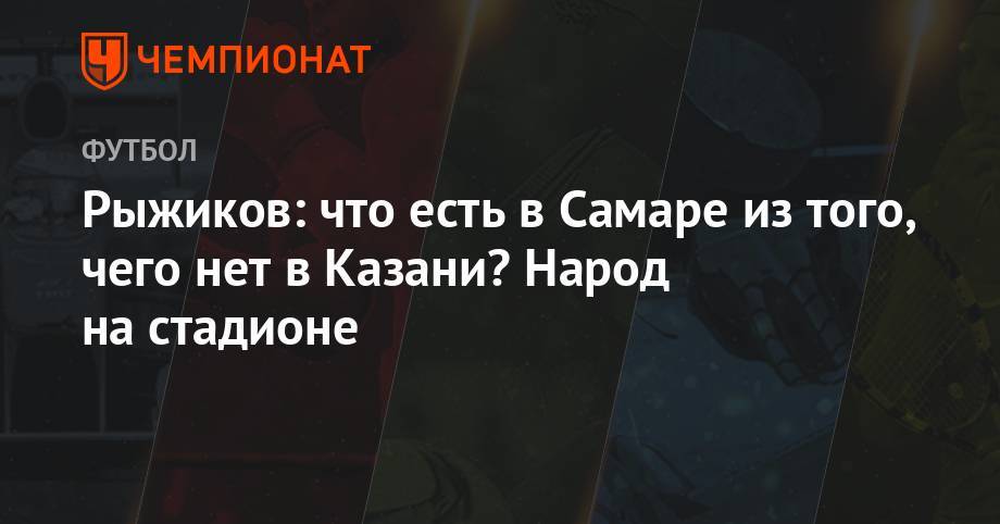 Сергей Рыжиков - Рыжиков: что есть в Самаре из того, чего нет в Казани? Народ на стадионе - championat.com - Казань - Самара