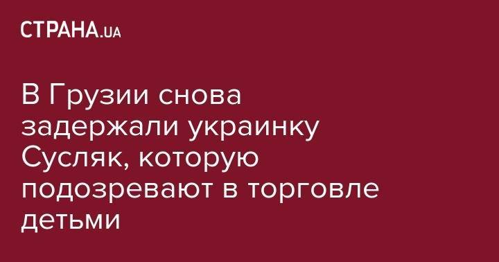 В Грузии снова задержали украинку Сусляк, которую подозревают в торговле детьми - strana.ua - Украина - Грузия - Апсны - Тбилиси - Баку