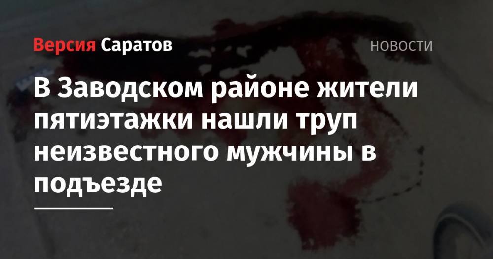 В Заводском районе жители пятиэтажки нашли труп неизвестного мужчины в подъезде - nversia.ru - Саратовская обл. - Саратов