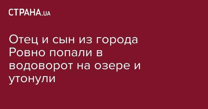 Отец и сын из города Ровно попали в водоворот на озере и утонули - strana.ua - Киев - Ровно