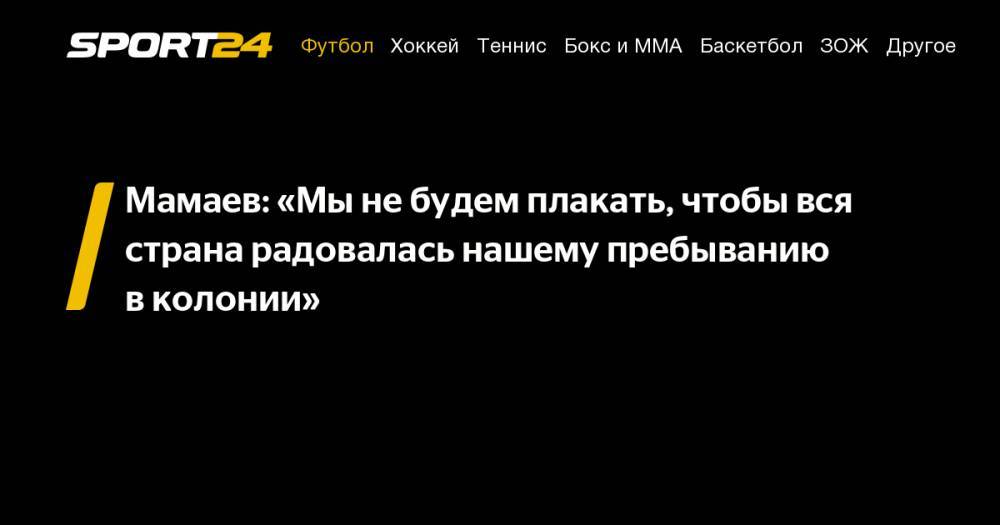 Павел Мамаев - Александр Кокорин - Мамаев: «Мы&nbsp;не&nbsp;будем плакать, чтобы вся страна радовалась нашему пребыванию в&nbsp;колонии» - sport24.ru - Москва - Россия - Краснодар