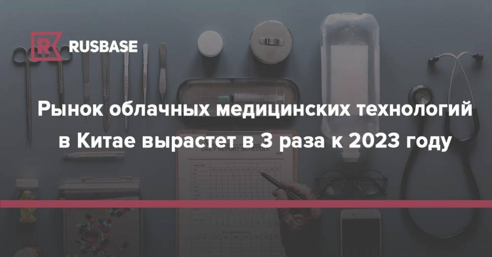 Рынок облачных медицинских технологий в Китае вырастет в 3 раза к 2023 году - rb.ru - Китай