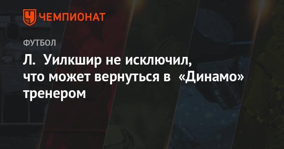 Андрей Панков - Л. Уилкшир не исключил, что может вернуться в «Динамо» тренером - championat.com - Москва - Россия