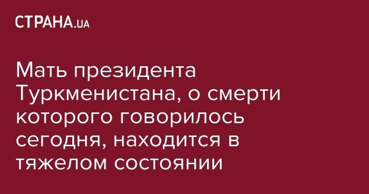 Гурбангулы Бердымухамедов - Мать президента Туркменистана, о смерти которого говорилось сегодня, находится в тяжелом состоянии - strana.ua - Москва - Германия - Туркмения - Ашхабад