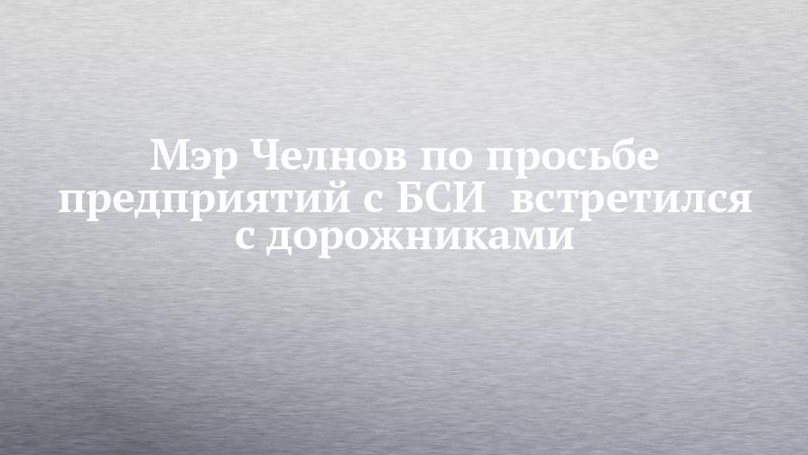 Наиль Магдеев - Мэр Челнов по просьбе предприятий с БСИ  встретился с дорожниками - chelny-izvest.ru