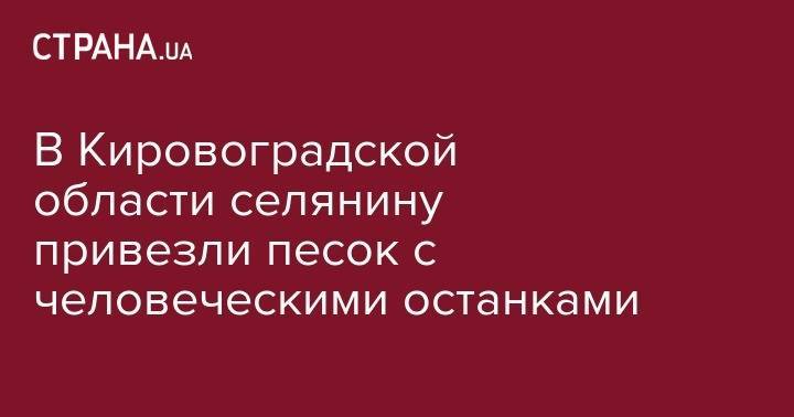 В Кировоградской области селянину привезли песок с человеческими останками - strana.ua - Киев - респ. Саха - Кировоградская обл. - Житомир - Кременчуг