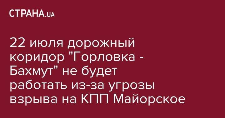 22 июля дорожный коридор "Горловка - Бахмут" не будет работать из-за угрозы взрыва на КПП Майорское - strana.ua - Горловка