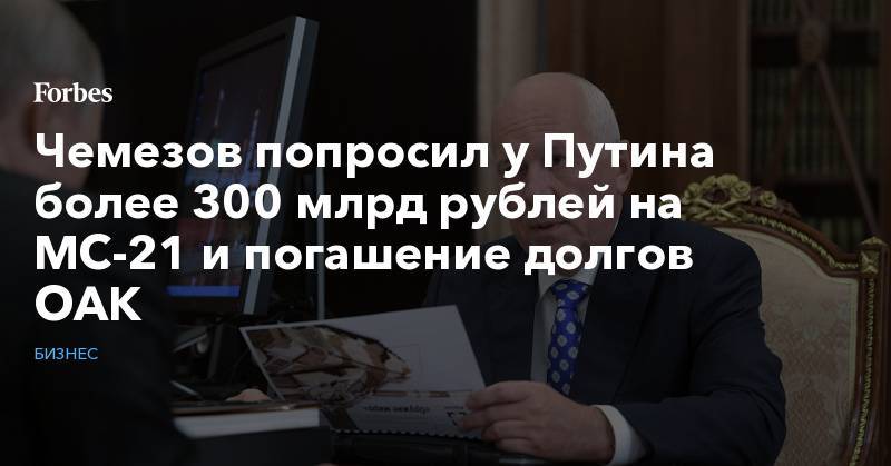 Владимир Путин - Сергей Чемезов - Чемезов попросил у Путина более 300 млрд рублей на МС-21 и погашение долгов ОАК - forbes.ru