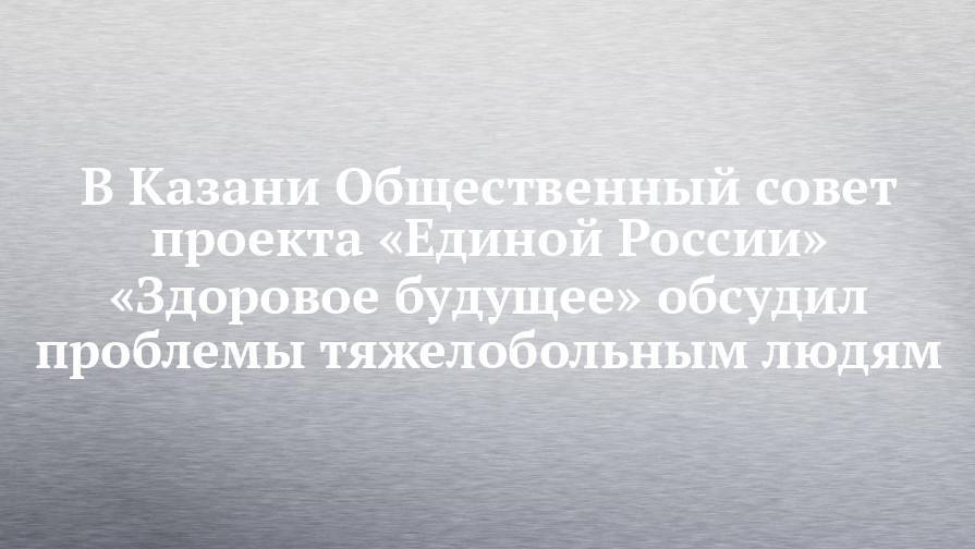 В Казани Общественный совет проекта «Единой России» «Здоровое будущее» обсудил проблемы тяжелобольным людям - chelny-izvest.ru - Россия - респ. Татарстан - Набережные Челны - Казань - Нижнекамск - Альметьевск
