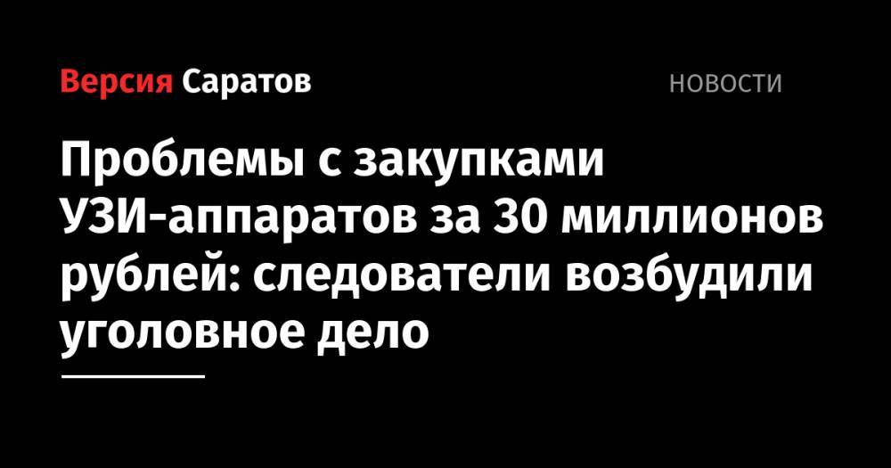 Проблемы с закупками УЗИ-аппаратов за 30 миллионов рублей: следователи возбудили уголовное дело - nversia.ru - Россия - Санкт-Петербург - Саратовская обл. - Саратов