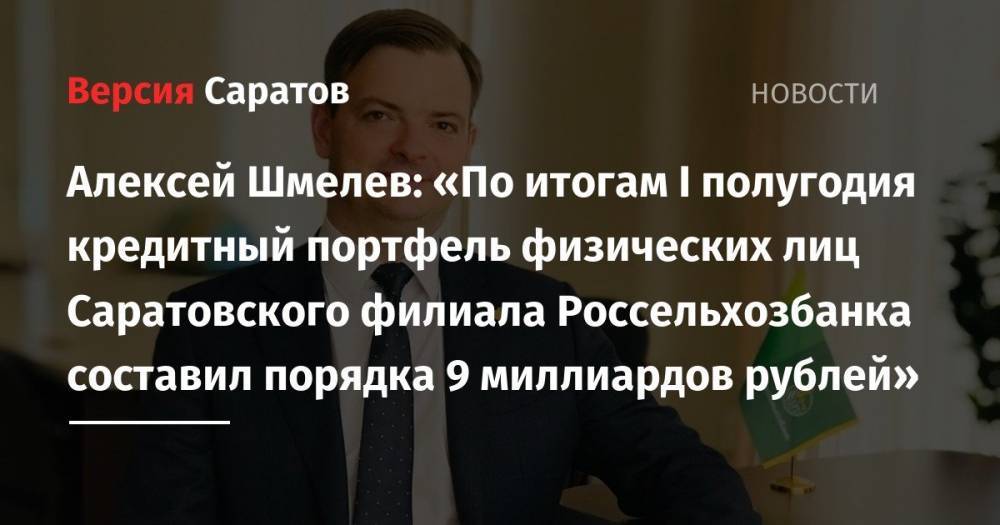 Алексей Шмелев: «По итогам I полугодия кредитный портфель физических лиц Саратовского филиала Россельхозбанка составил порядка 9 миллиардов рублей» - nversia.ru - Саратов