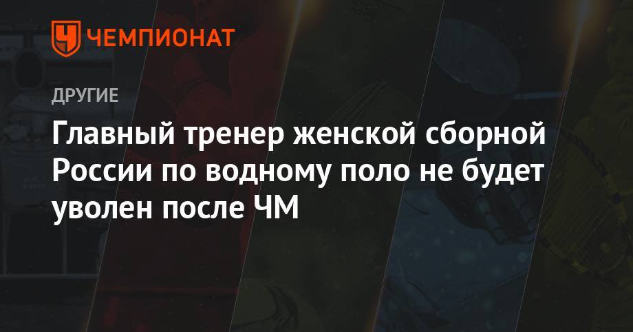 Алексей Власенко - Главный тренер женской сборной России по водному поло не будет уволен после ЧМ - championat.com - Россия