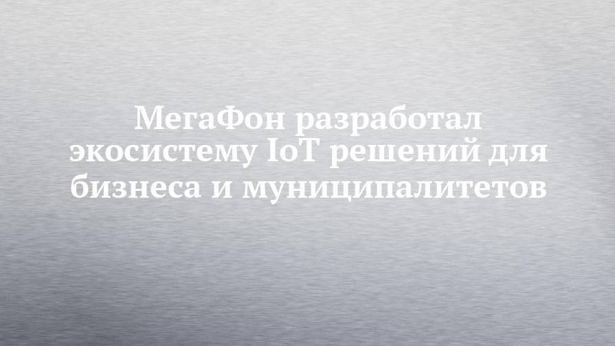 МегаФон разработал экосистему IoT решений для бизнеса и муниципалитетов - chelny-izvest.ru - Москва - Россия - Санкт-Петербург - Сочи - Саратовская обл. - Челябинск - Самара - Ульяновская - Псковская обл. - Брянск - респ. Удмуртия - Новгородская обл.