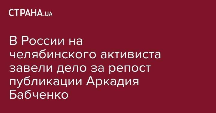 Павел Чиков - Аркадий Бабченко - В России на челябинского активиста завели дело за репост публикации Аркадия Бабченко - strana.ua - Норвегия - Россия - Украина - Киев - Израиль - Челябинская обл. - Челябинск - Приморье край - Прага