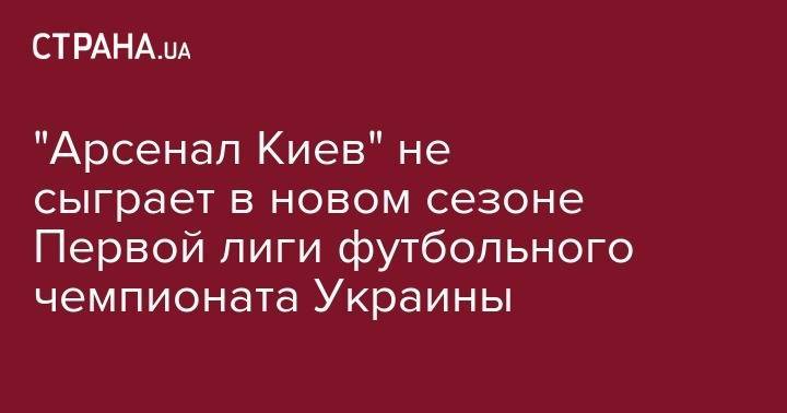 Сергей Макаров - "Арсенал Киев" не сыграет в новом сезоне Первой лиги футбольного чемпионата Украины - strana.ua - Украина - Киев - г. Александрия