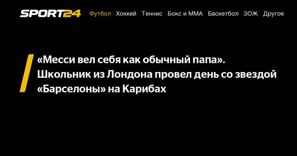Лионеля Месси - «Месси вел себя как обычный папа». Школьник из&nbsp;Лондона провел день со&nbsp;звездой «Барселоны» на&nbsp;Карибах - sport24.ru - Испания