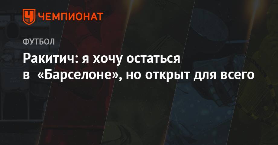 Иван Ракитич - Ракитич: я хочу остаться в «Барселоне», но открыт для всего - championat.com - Испания