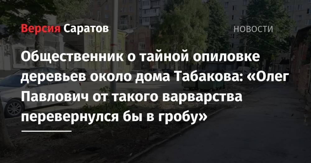 Олег Табаков - Михаил Исаев - Общественник о тайной опиловке деревьев около дома Табакова: «Олег Павлович от такого варварства перевернулся бы в гробу» - nversia.ru - Саратова