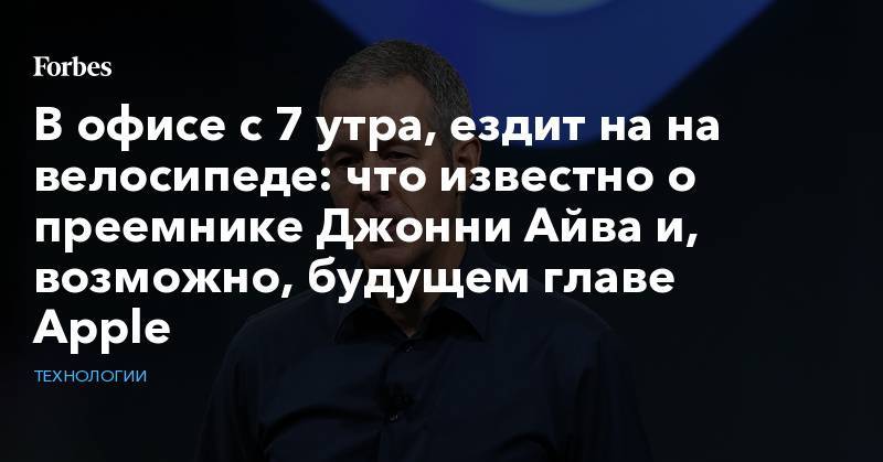 Тим Кук - В офисе с 7 утра, ездит на&nbsp;на велосипеде:&nbsp;что известно о преемнике Джонни Айва и, возможно, будущем главе Apple&nbsp;&nbsp; - forbes.ru