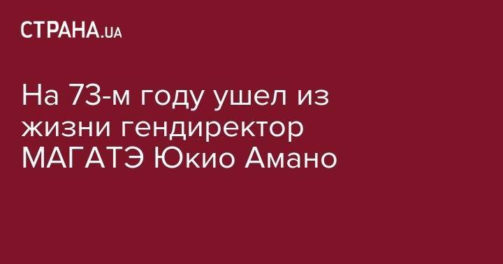 Гурбангулы Бердымухамедов - На 73-м году ушел из жизни гендиректор МАГАТЭ Юкио Амано - strana.ua - Украина - Япония - Туркмения