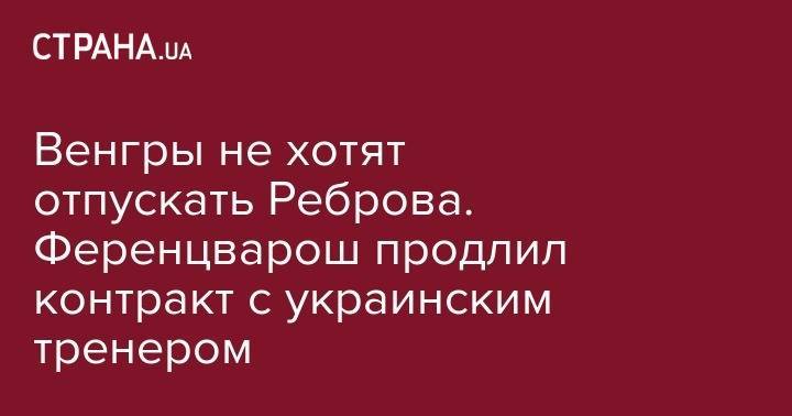Сергей Ребров - Венгры не хотят отпускать Реброва. Ференцварош продлил контракт с украинским тренером - strana.ua - Венгрия