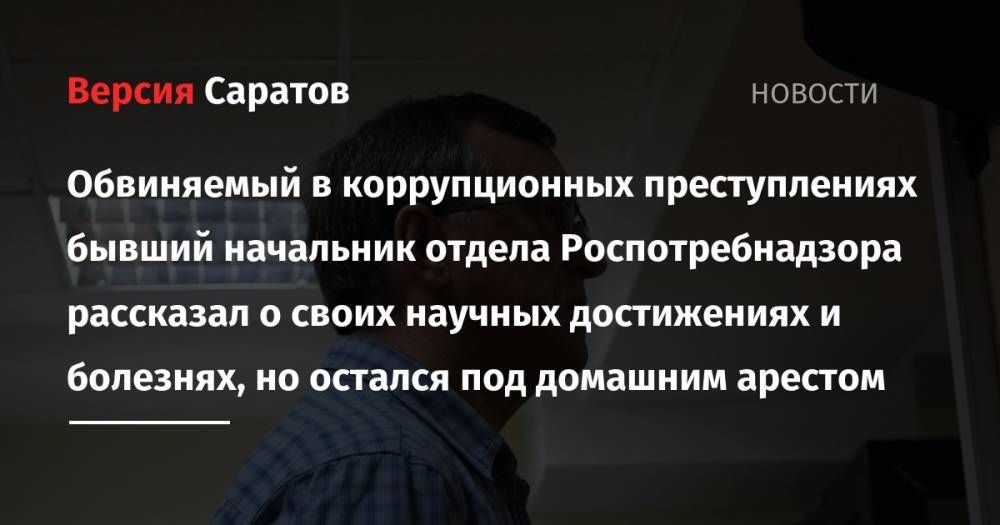 Обвиняемый в коррупционных преступлениях бывший начальник отдела Роспотребнадзора рассказал о своих научных достижениях и болезнях, но остался под домашним арестом - nversia.ru - Россия - Саратов